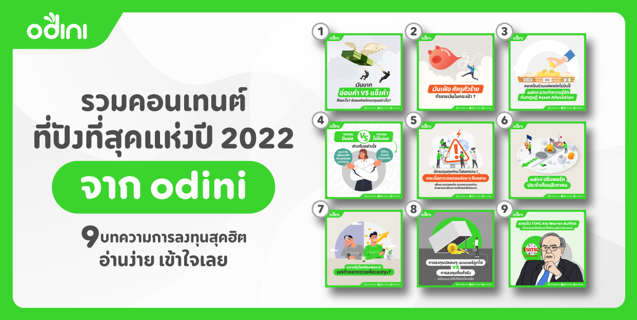 มาแล้ว! รวมคอนเทนต์ที่ปังที่สุดแห่งปี 2022 จาก odini เราขอชวนทุกท่านมาทำความรู้กับเราเพิ่มเติม ผ่านบทความการลงทุนที่ฮิตที่สุด 9 บทความแรกของปี 2022 จาก odini กันครับ 1. เงินบาท “อ่อนค่า” VS “แข็งค่า” คืออะไร แล้วส่งผลยังไงต่อนักลงทุน อะไรเอ่ย เดี๋ยวแข็งเดี๋ยวอ่อน? อย่าเพิ่งคิดไปไกล เพราะสิ่งที่พูดมานั้นหมายถึง ”ค่าเงิน”นั่นเอง แล้วค่าเงินอ่อนหรือแข็งคืออะไร มันส่งผลกระทบกับการลงทุนขนาดไหน ติดตามได้ในบทความนี้เลยครับ https://odiniapp.co/3FMGOjk 2. เงินเฟ้อ ศัตรูตัวร้ายทำลาเงินบาท “อ่อนค่า” VS “แข็งค่า” คืออะไร แล้วส่งผลยังไงต่อนักลงทุนยเงินในกระเป๋า ปีนี้ยอมรับว่าไปไหนก็ได้ยินแต่คำว่าเงินเฟ้อ บทความนี้จะพาทุกท่านมาทำความเข้าใจถึงเงินเฟ้อว่าคืออะไร แบบสรุปสั้น ๆ และมันร้ายกาจขนาดไหนทั้งในระยะสั้นและยาว https://odiniapp.co/3YIJgQA 3.ตลาดปั่นป่วนแต่พอร์ตไม่ป่นปี้ odini ชวนทำความรู้จักกับทฤษฏี Asset Allocation Asset Allocation เป็นแนวคิดที่เสนอว่าการกระจายการลงทุนในหลายสินทรัพย์ช่วยลดความเสี่ยงได้ คล้ายกับสำนวนที่ว่า “อย่าใส่ไข่ไว้ในตระกร้าใบเดียว” https://odiniapp.co/3jkHIvK 4.กองทุนปันผลกับไม่ปันผล ต่างกันอย่างไร? สำหรับใครที่ยังเลือกกองทุนไม่ได้ ไม่รู้ว่าจะซื้อกองทุนปันผลหรือไม่ปันผลดี บทความนี้มีคำตอบครับ https://odiniapp.co/3jlWMJJ 5.นักลงทุนทุกท่าน โปรดทราบ! ขณะนี้สภาวะถดถอยค่อย ๆ คืบคลาน เพื่อความปลอดภัย เราขอชวนทุกท่านอ่านรายละเอียดการปรับพอร์ตของเรา บทความนี้เป็นรายละเอียดเกี่ยวกับการปรับพอร์ตช่วงเดือนกรกฏาคมที่ผ่านมา ซึ่งช่วงนั้นเป็นช่วงที่ความกังวลด้านสภาวะถดถอยกำลังก้าวเข้ามา https://odiniapp.co/3YEMdBw 6.odini General ปรับพอร์ตเดือนสิงหาคม 2022 บทความนี้เป็นรายละเอียดเกี่ยวกับการปรับพอร์ตช่วงเดือนสิงหาคม ซึ่งช่วงนั้นเป็นช่วงที่มีความไม่แน่นอนในหลายเรื่อง และบางเรื่องยังส่งผลมาถึงตอนนี้ https://odiniapp.co/3v7yPZ6 7.odini Basic | อยากลุ้นโชคต้องเล่นหวย แต่ถ้าอยากรวยต้องลงทุน? หวย เป็นอะไรที่อยู่คู่คนไทยมานาน บทความนี้จะชวนคุณมาตีแผ่ถึงความแตกต่างระหว่าง “หวย” กับ “การลงทุน” ว่ามีความเหมือนหรือต่างกันอย่างไร บอกเลยว่าถ้าอ่านจบแนวคิดคุณอาจจะเปลี่ยนไป https://odiniapp.co/3GclzJ9 8.การลงทุนปลอม ๆ แบบแชร์ลูกโซ่ vs การลงทุนที่แท้จริง พร้อมแนะนำวิธีให้ไม่ตกเป็นเหยื่อ จากการที่โลกออนไลน์ทำให้เราเชื่อมต่อกันมากขึ้น เปิดโอกาสให้ภัยร้ายอย่าง “แชร์ลูกโซ่” เข้าใกล้เราง่ายขึ้นกว่าทุกที คราวนี้ odini จะมาแชร์วิธีการสกรีนแชร์ลูกโซ่ง่าย ๆ ว่ามีอะไรที่เข้าข่ายบ้าง เพื่อไม่ให้คุณตกเป็นเหยื่อเหล่ามิจฉาชีพ https://odiniapp.co/3hICU2L 9. การลงทุนปลอม ๆ แบบแชร์ลูกโซ่ vs การลงทุนที่แท้จริง พร้อมแนะนำวิธีให้ไม่ตกเป็นเหยื่อ เรียกว่าขยับตัวหนึ่งทีก็สามารถสั่นสะเทือนแทบทุกกระดานเทรด กับดีลล่าสุดของ Warren Buffet ที่เข้าไปซื้อ TSMC บริษัทผลิตชิปหมายเลขหนึ่งในโลก ว่าแต่ทำไม Buffet ถึงสนใจในบริษัทที่ว่า มาทำความเข้าใจไปพร้อมกันเลย https://odiniapp.co/3AI2Thc เป็นอย่างไรกันบ้างครับ กับคอนเทนต์สุดฮิตสุดปังแห่งปี 2022 นี้ สนุกแถมได้ความรู้ไปในตัวด้วยใช่ไหมครับ หากชื่นชอบ กดถูกใจ กดติดตามและแบ่งปัน ได้เลยครับ ปีหน้าอยากได้เนื้อหาแนวไหน คอมเมนต์เข้ามาได้เล้ย การลงทุนฟังดูเป็นเรื่องยาก? ทำให้เป็นเรื่องง่ายได้ด้วย odini ที่ช่วยให้เข้าถึงการลงทุนแสนง่ายได้ด้วยระบบอัตโนมัติ ผ่าน Robo-advisor ซึ่งเป็น AI ควบคู่ไปกับทีมงานผู้เชี่ยวชาญ เลือกได้หลากหลายระดับผลตอบแทนที่ต้องการ เริ่มต้นเพียงแค่ 1,000 บาทเท่านั้น ผ่านแอปพลิเคชัน odini เริ่มออมวันนี้ดีที่สุดครับ ถ้าเพื่อน ๆ สนใจอยากลงทุนแล้ว ดาวน์โหลดแอปได้ที่ odiniapp.co/3NZCMWQ #odini #แอปลงทุนกองทุนรวมอัตโนมัติ #ลงทุนง่ายได้ทุกคน